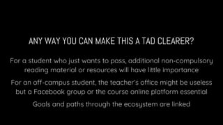 ANY WAY YOU CAN MAKE THIS A TAD CLEARER?
For a student who just wants to pass, additional non-compulsory
reading material or resources will have little importance
For an off-campus student, the teacher’s office might be useless
but a Facebook group or the course online platform essential
Goals and paths through the ecosystem are linked
 