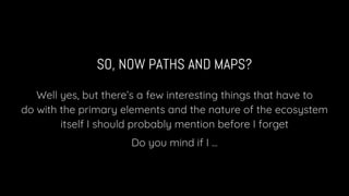 SO, NOW PATHS AND MAPS?
Well yes, but there’s a few interesting things that have to
do with the primary elements and the nature of the ecosystem
itself I should probably mention before I forget
Do you mind if I ...
 