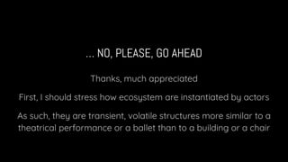 … NO, PLEASE, GO AHEAD
Thanks, much appreciated
First, I should stress how ecosystem are instantiated by actors
As such, they are transient, volatile structures more similar to a
theatrical performance or a ballet than to a building or a chair
 