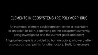 ELEMENTS IN ECOSYSTEMS ARE POLYMORPHOUS
An individual element could represent either a touchpoint
or an actor, or both, depending on the ecosystem currently
being investigated and the current goals and intent
A typical example is provided by human actors, who very often
also act as touchpoints for other actors. Staff, for example
 