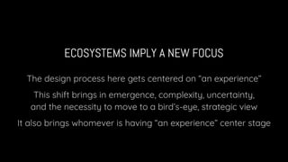 ECOSYSTEMS IMPLY A NEW FOCUS
The design process here gets centered on “an experience”
This shift brings in emergence, complexity, uncertainty,
and the necessity to move to a bird’s-eye, strategic view
It also brings whomever is having “an experience” center stage
 