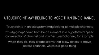 A TOUCHPOINT MAY BELONG TO MORE THAN ONE CHANNEL
Touchpoints in an ecosystem may belong to multiple channels
“Study group” could both be an element in a hypothetical “peer
conversations” channel and in a “lectures” channel, for example
When they do, they create seams that allow actors to move
across channels, which is a good thing
 