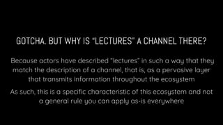 GOTCHA. BUT WHY IS “LECTURES” A CHANNEL THERE?
Because actors have described “lectures” in such a way that they
match the description of a channel, that is, as a pervasive layer
that transmits information throughout the ecosystem
As such, this is a speciﬁc characteristic of this ecosystem and not
a general rule you can apply as-is everywhere
 