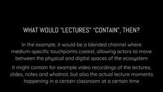 WHAT WOULD “LECTURES” “CONTAIN”, THEN?
In the example, it would be a blended channel where
medium-speciﬁc touchpoints coexist, allowing actors to move
between the physical and digital spaces of the ecosystem
It might contain for example video recordings of the lectures,
slides, notes and whatnot, but also the actual lecture moments
happening in a certain classroom at a certain time
 