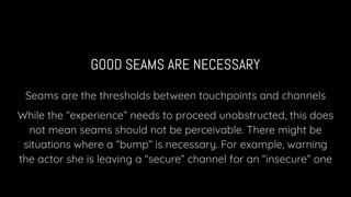 GOOD SEAMS ARE NECESSARY
Seams are the thresholds between touchpoints and channels
While the “experience” needs to proceed unobstructed, this does
not mean seams should not be perceivable. There might be
situations where a “bump” is necessary. For example, warning
the actor she is leaving a “secure” channel for an “insecure” one
 