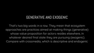 GENERATIVE AND EXOGENIC
That’s two big words in a row. They mean that ecosystem
approaches are practices aimed at making things (generative)
whose value proposition for actors resides elsewhere, in
whatever desired ﬁnal state they are pursuing (exogenic).
Compare with crossmedia, which is descriptive and endogenic
 