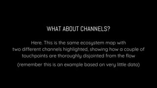 WHAT ABOUT CHANNELS?
Here. This is the same ecosystem map with
two different channels highlighted, showing how a couple of
touchpoints are thoroughly disjointed from the ﬂow
(remember this is an example based on very little data)
 