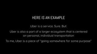 HERE IS AN EXAMPLE
Uber is a service. Sure. But:
Uber is also a part of a larger ecosystem that is centered
on personal, individual transportation
To me, Uber is a piece of “going somewhere for some purpose”
 