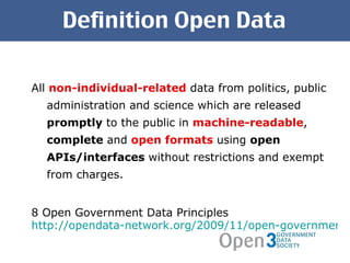 Definition Open Data All  non-individual-related  data from politics, public administration and science which are released  promptly  to the public in  machine-readable ,  complete  and  open formats  using  open APIs/interfaces  without restrictions and exempt from charges. 8 Open Government Data Principles http://opendata-network.org/2009/11/open-government-data-principles/ 