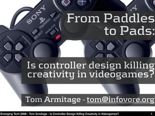 From Paddles
                                                       to Pads:

                    Is controller design killing
                    creativity in videogames?

                   Tom Armitage - tom@infovore.org
Emerging Tech 2006 - Tom Armitage - Is Controller Design Killing Creativity in Videogames?   1