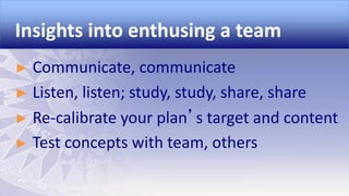 Insights into enthusing a team
Communicate, communicate
► Listen, listen; study, study, share, share
► Re-calibrate your plan’s target and content
► Test concepts with team, others
►

 