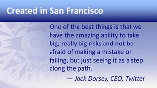 Created in San Francisco
One of the best things is that we
have the amazing ability to take
big, really big risks and not be
afraid of making a mistake or
failing, but just seeing it as a step
along the path.
— Jack Dorsey, CEO, Twitter

 