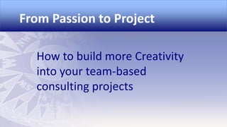 From Passion to Project
How to build more Creativity
into your team-based
consulting projects

 