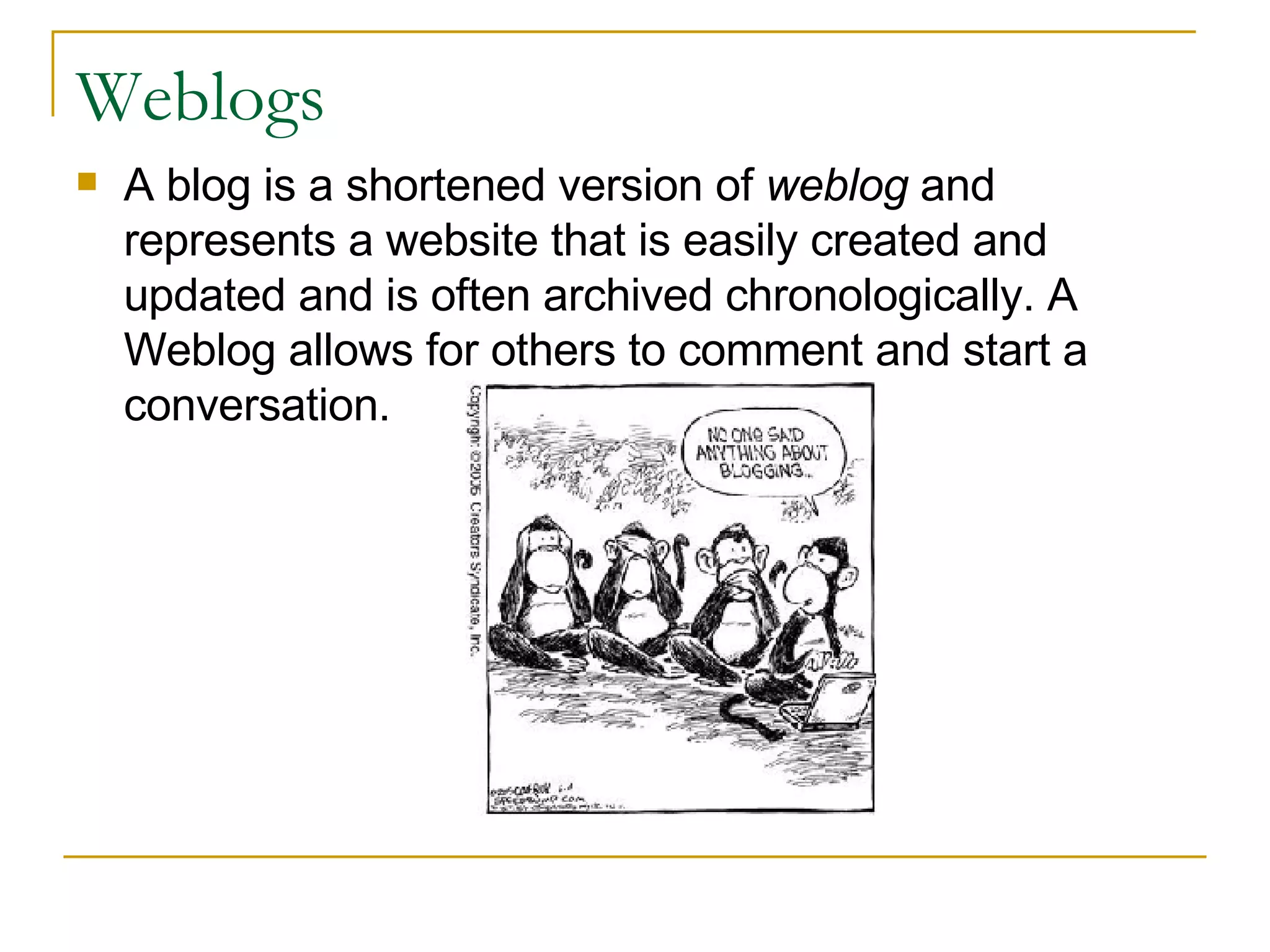 Weblogs A blog is a shortened version of  weblog  and represents a website that is easily created and updated and is often archived chronologically. A Weblog allows for others to comment and start a conversation.  