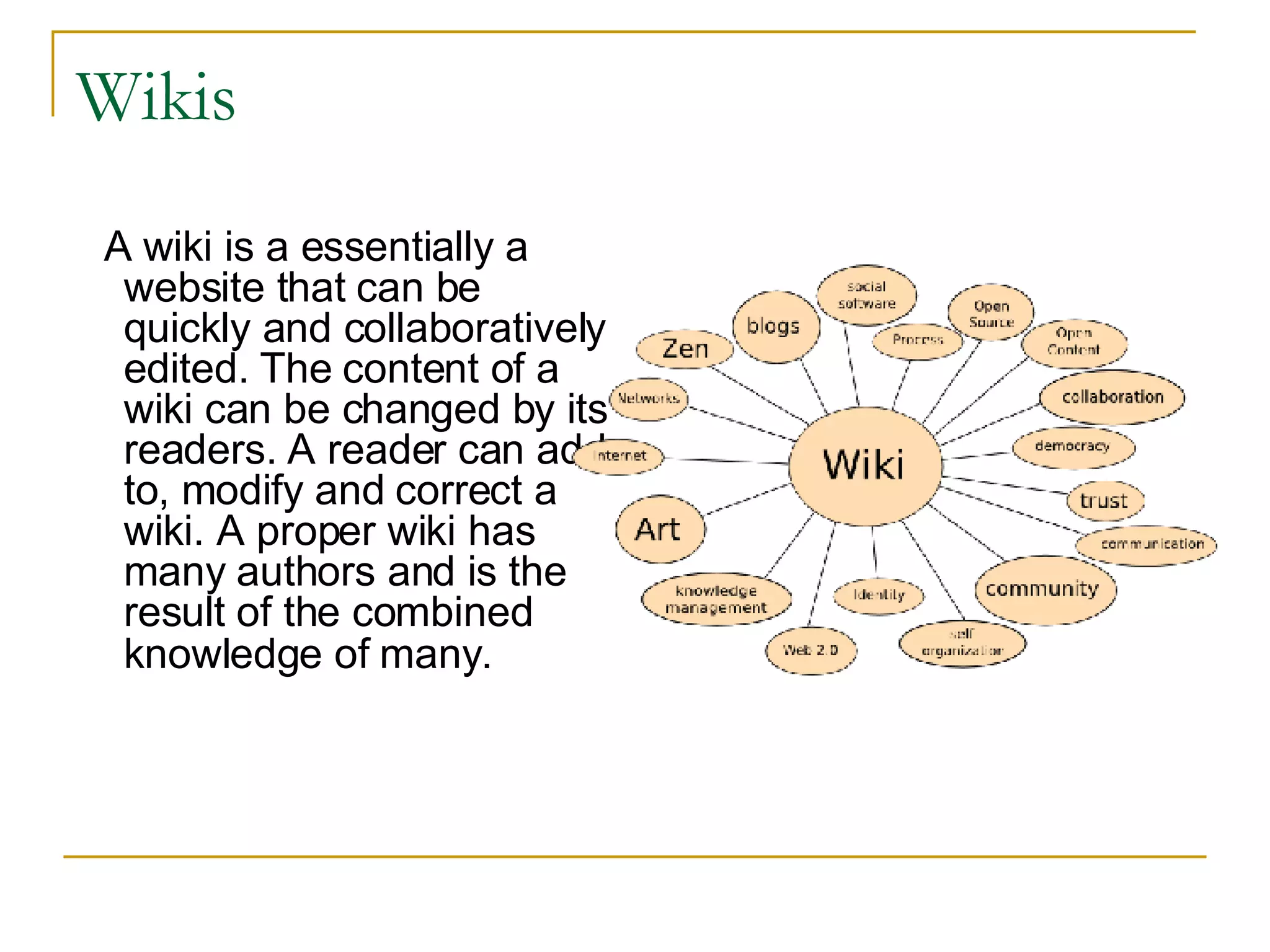 Wikis A wiki is a essentially a website that can be quickly and collaboratively edited. The content of a wiki can be changed by its readers. A reader can add to, modify and correct a wiki. A proper wiki has many authors and is the result of the combined knowledge of many.   