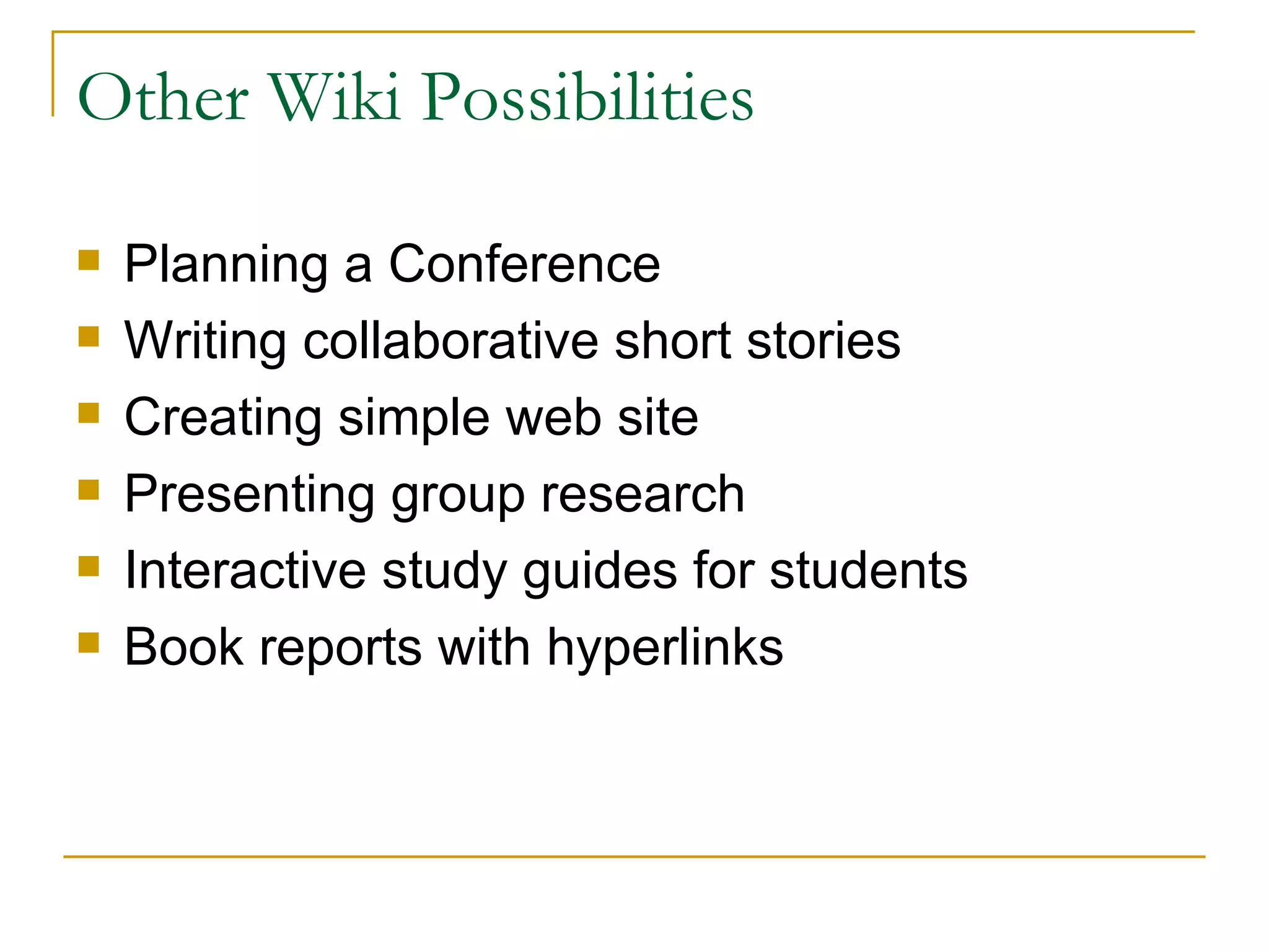 Other Wiki Possibilities Planning a Conference Writing collaborative short stories Creating simple web site Presenting group research Interactive study guides for students Book reports with hyperlinks 