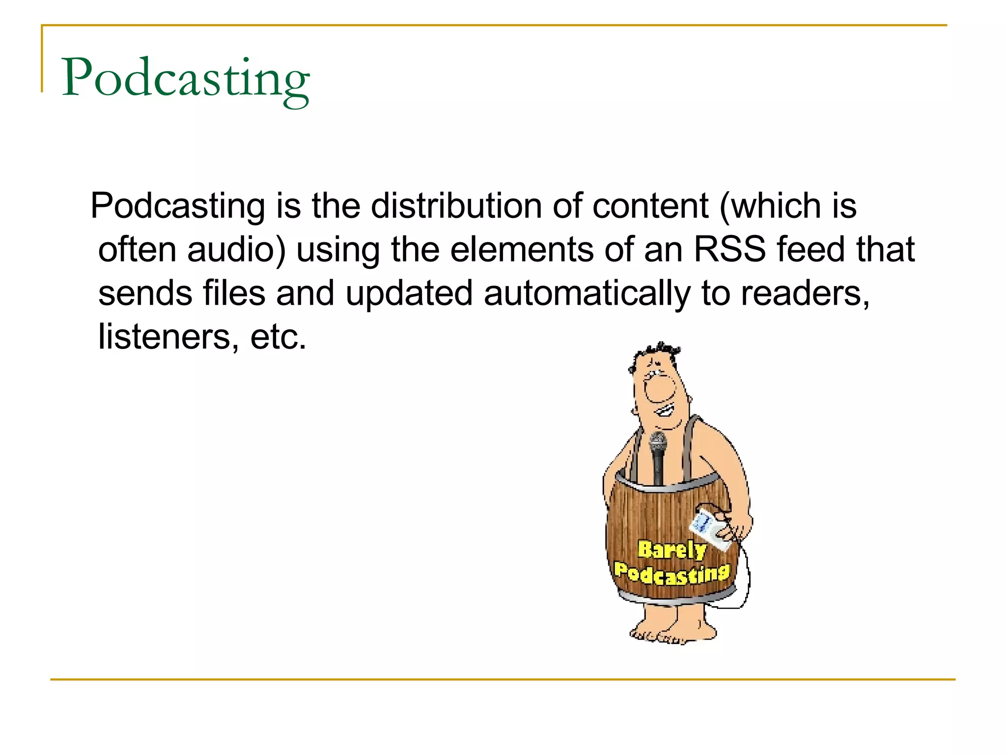Podcasting Podcasting is the distribution of content (which is often audio) using the elements of an RSS feed that sends files and updated automatically to readers, listeners, etc.  