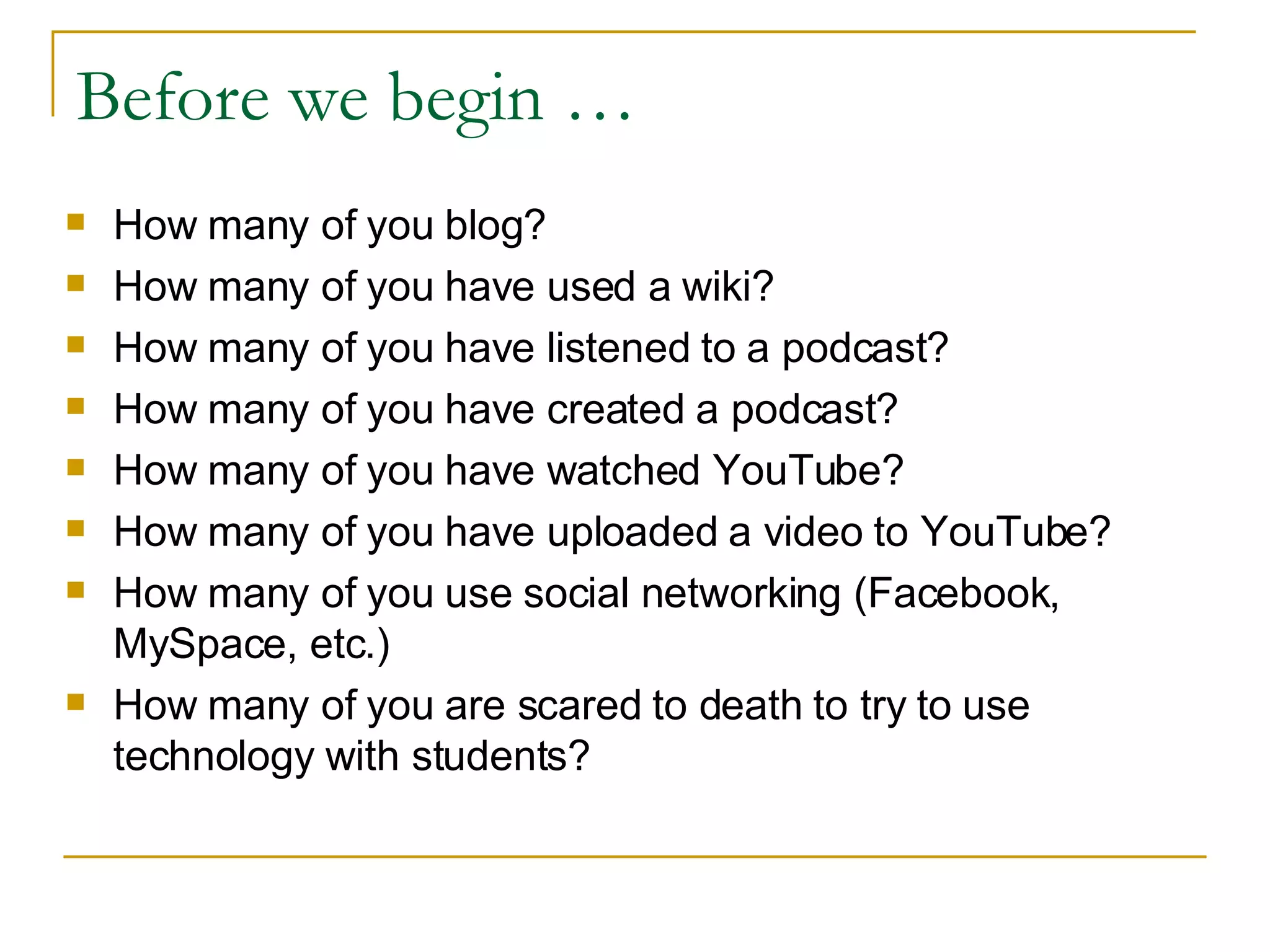 Before we begin … How many of you blog? How many of you have used a wiki? How many of you have listened to a podcast? How many of you have created a podcast? How many of you have watched YouTube? How many of you have uploaded a video to YouTube? How many of you use social networking (Facebook, MySpace, etc.) How many of you are scared to death to try to use technology with students? 