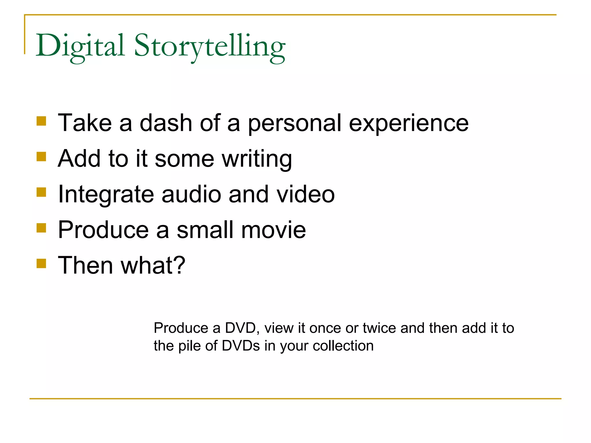 Digital Storytelling Take a dash of a personal experience Add to it some writing Integrate audio and video Produce a small movie Then what? Produce a DVD, view it once or twice and then add it to the pile of DVDs in your collection 