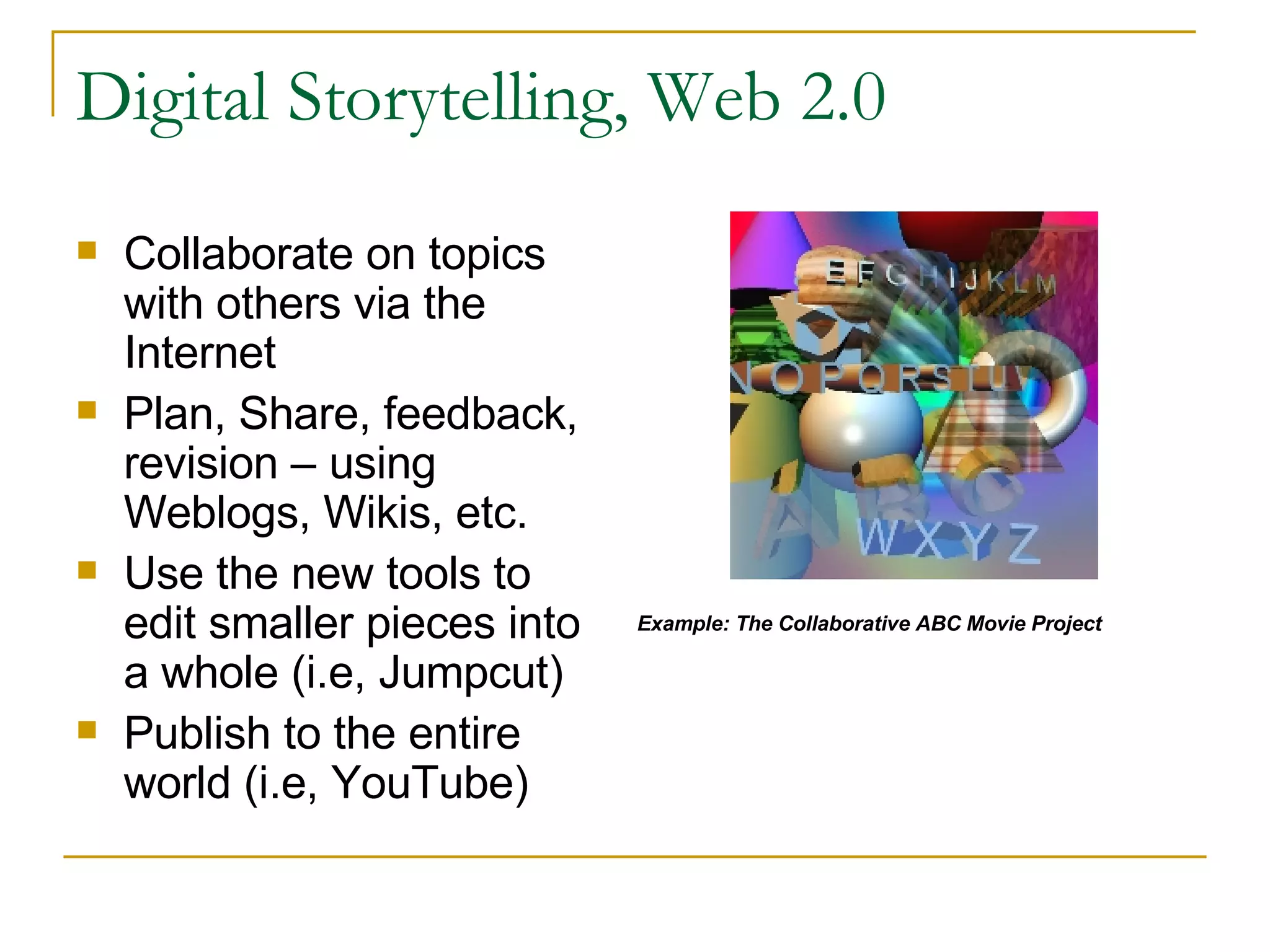 Digital Storytelling, Web 2.0 Collaborate on topics with others via the Internet Plan, Share, feedback, revision – using Weblogs, Wikis, etc. Use the new tools to edit smaller pieces into a whole (i.e, Jumpcut) Publish to the entire world (i.e, YouTube) Example: The Collaborative ABC Movie Project 