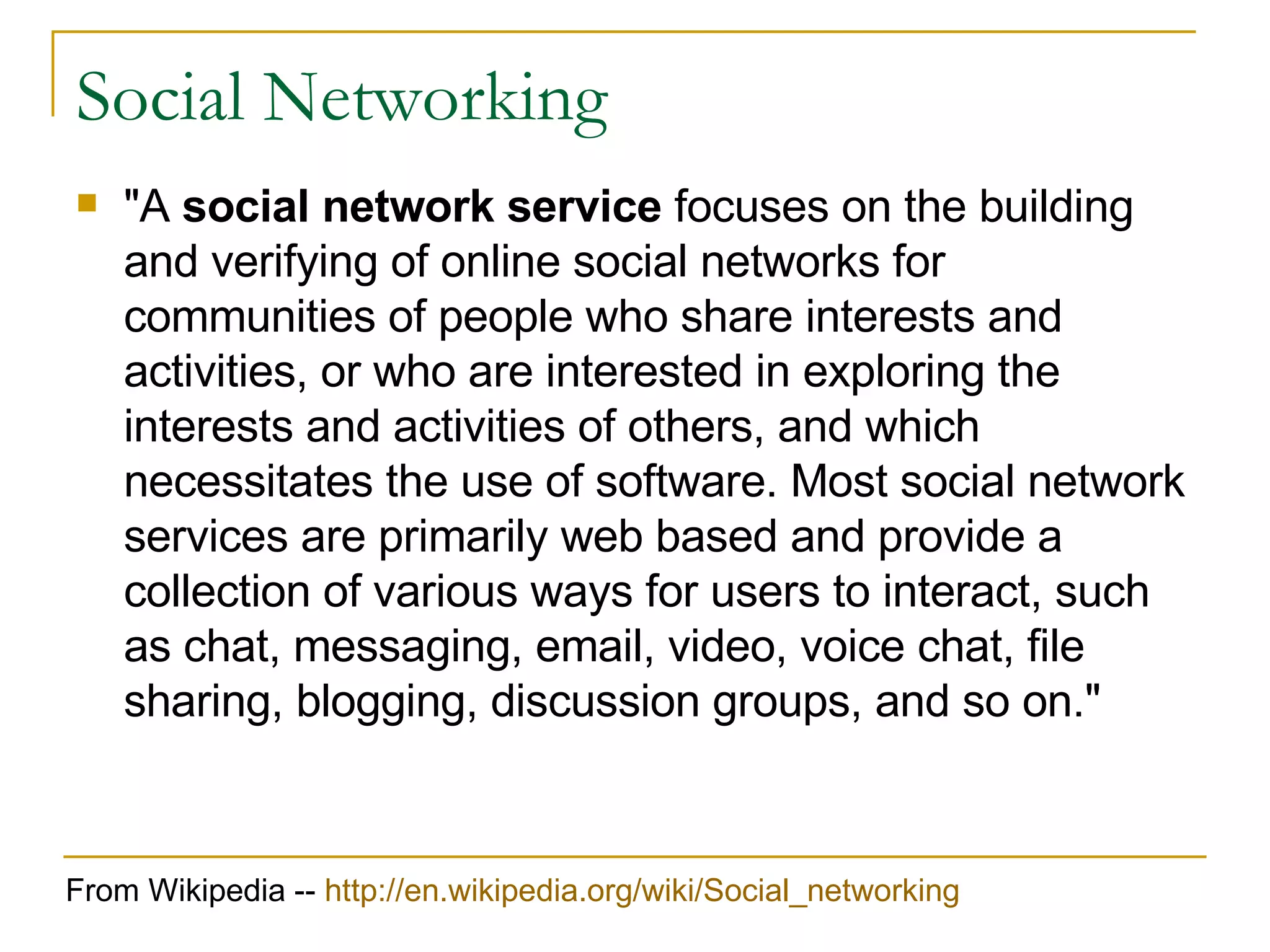 Social Networking &quot;A  social network service  focuses on the building and verifying of online social networks for communities of people who share interests and activities, or who are interested in exploring the interests and activities of others, and which necessitates the use of software. Most social network services are primarily web based and provide a collection of various ways for users to interact, such as chat, messaging, email, video, voice chat, file sharing, blogging, discussion groups, and so on.&quot; From Wikipedia --  http:// en.wikipedia.org/wiki/Social_networking 