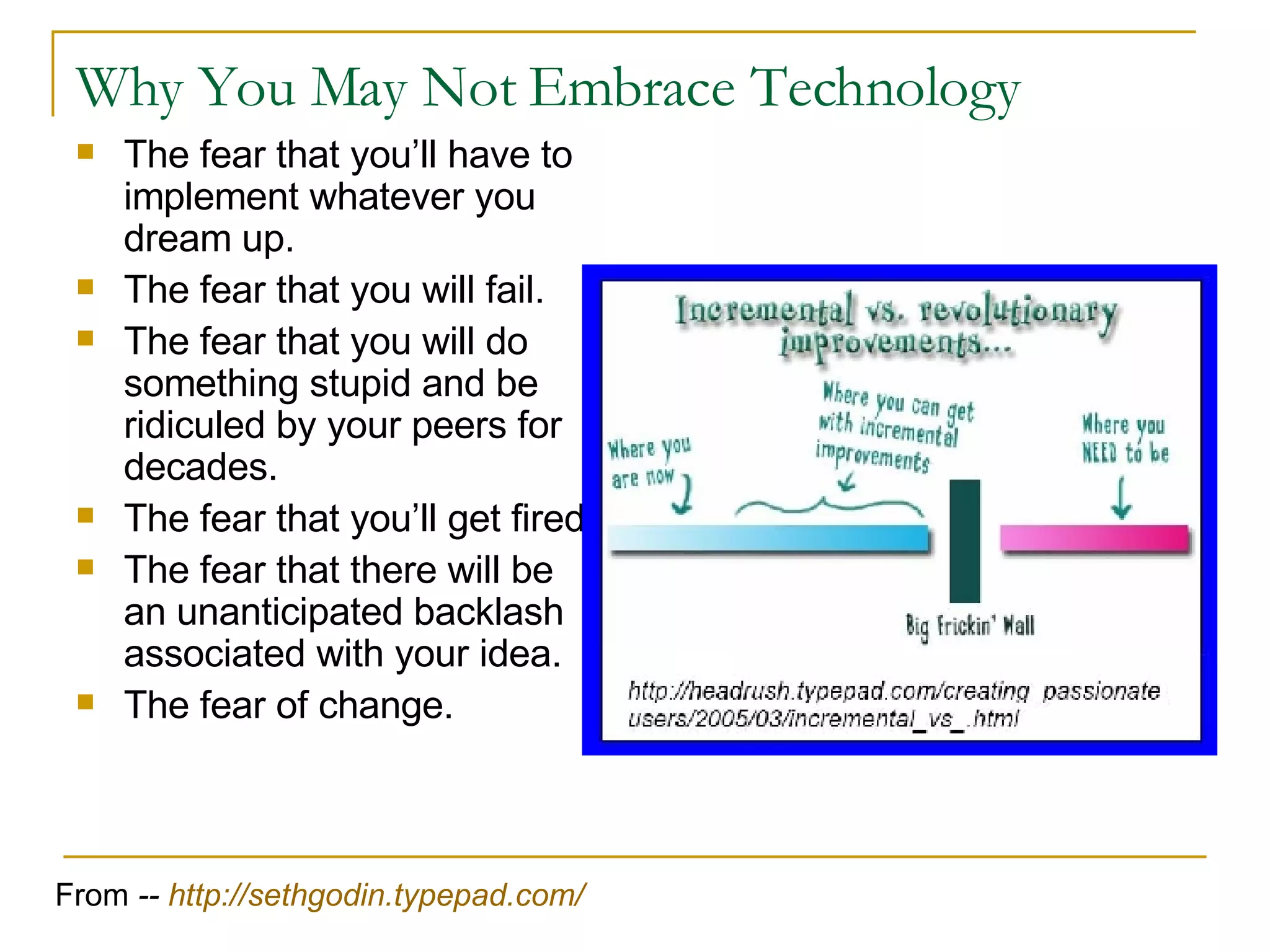 Why You May Not Embrace Technology The fear that you’ll have to implement whatever you dream up.  The fear that you will fail.  The fear that you will do something stupid and be ridiculed by your peers for decades.  The fear that you’ll get fired.  The fear that there will be an unanticipated backlash associated with your idea.  The fear of change.  From  --  http:// sethgodin.typepad.com / 