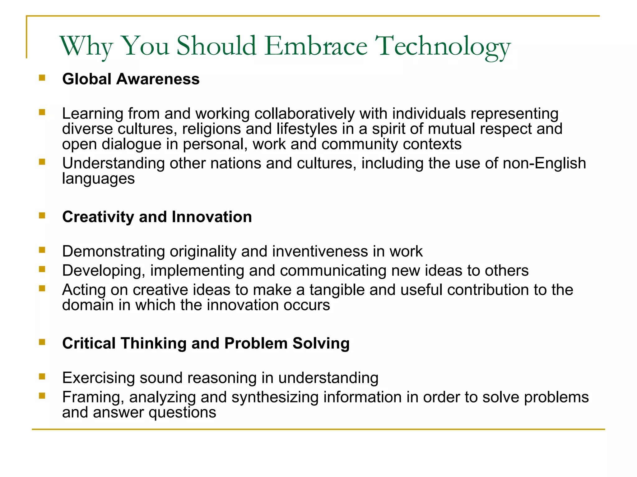 Why You Should Embrace Technology Global Awareness Learning from and working collaboratively with individuals representing diverse cultures, religions and lifestyles in a spirit of mutual respect and open dialogue in personal, work and community contexts Understanding other nations and cultures, including the use of non-English languages Creativity and Innovation Demonstrating originality and inventiveness in work Developing, implementing and communicating new ideas to others Acting on creative ideas to make a tangible and useful contribution to the domain in which the innovation occurs Critical Thinking and Problem Solving Exercising sound reasoning in understanding Framing, analyzing and synthesizing information in order to solve problems and answer questions 