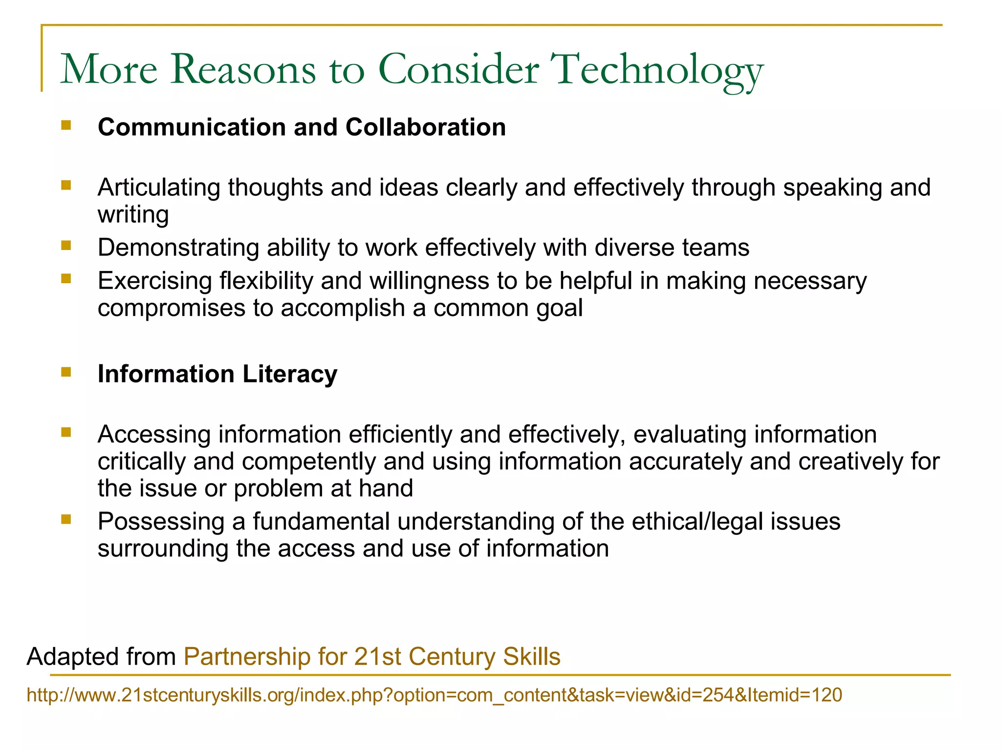 More Reasons to Consider Technology Communication and Collaboration Articulating thoughts and ideas clearly and effectively through speaking and writing  Demonstrating ability to work effectively with diverse teams Exercising flexibility and willingness to be helpful in making necessary compromises to accomplish a common goal Information Literacy Accessing information efficiently and effectively, evaluating information critically and competently and using information accurately and creatively for the issue or problem at hand Possessing a fundamental understanding of the ethical/legal issues surrounding the access and use of information Adapted from  Partnership for 21st Century Skills   http://www.21stcenturyskills.org/index.php?option= com_content&task = view&id =254&Itemid=120 