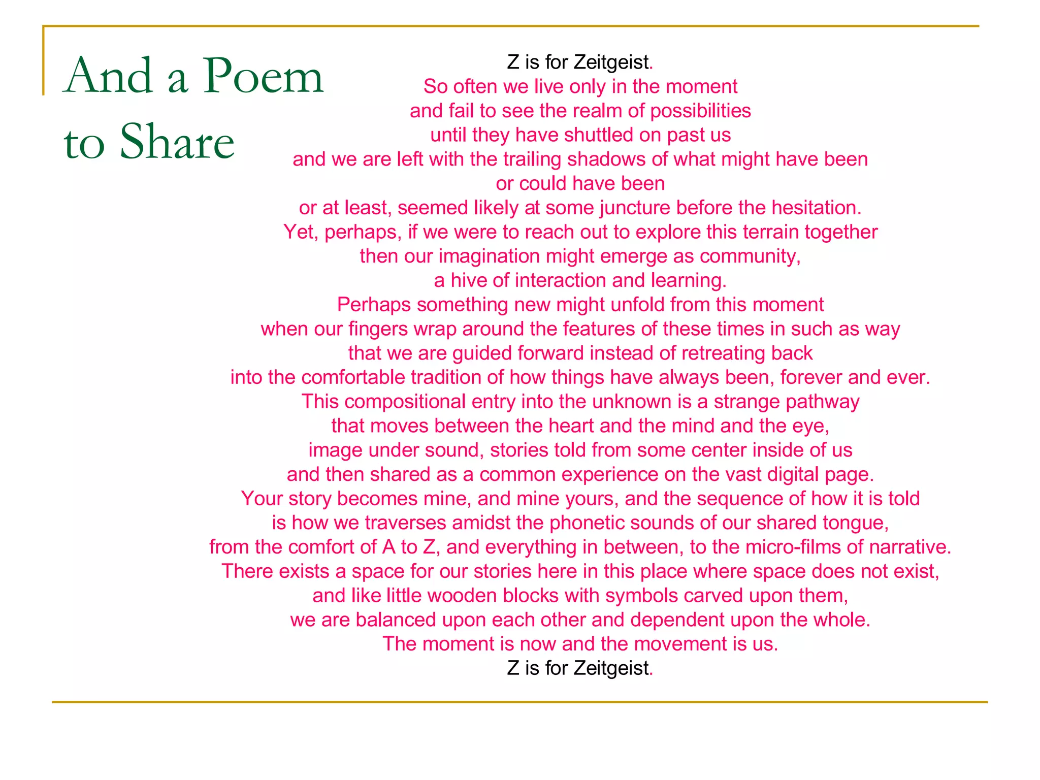 And a Poem to Share Z is for Zeitgeist . So often we live only in the moment and fail to see the realm of possibilities until they have shuttled on past us and we are left with the trailing shadows of what might have been or could have been or at least, seemed likely at some juncture before the hesitation. Yet, perhaps, if we were to reach out to explore this terrain together then our imagination might emerge as community, a hive of interaction and learning. Perhaps something new might unfold from this moment when our fingers wrap around the features of these times in such as way that we are guided forward instead of retreating back into the comfortable tradition of how things have always been, forever and ever. This compositional entry into the unknown is a strange pathway that moves between the heart and the mind and the eye, image under sound, stories told from some center inside of us and then shared as a common experience on the vast digital page. Your story becomes mine, and mine yours, and the sequence of how it is told is how we traverses amidst the phonetic sounds of our shared tongue, from the comfort of A to Z, and everything in between, to the micro-films of narrative. There exists a space for our stories here in this place where space does not exist, and like little wooden blocks with symbols carved upon them, we are balanced upon each other and dependent upon the whole. The moment is now and the movement is us. Z is for Zeitgeist . 