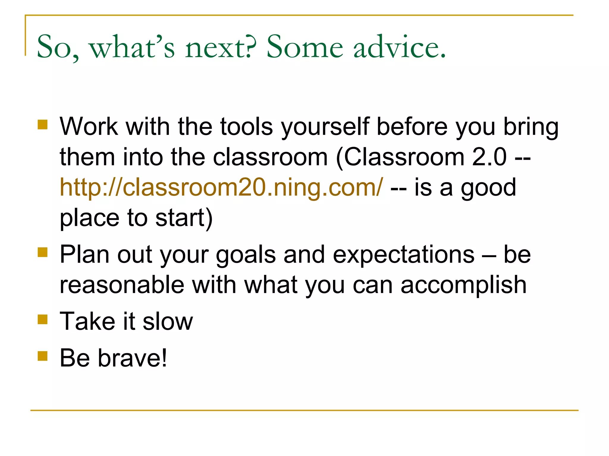 So, what’s next? Some advice. Work with the tools yourself before you bring them into the classroom (Classroom 2.0 --  http://classroom20.ning.com/  -- is a good place to start) Plan out your goals and expectations – be reasonable with what you can accomplish Take it slow Be brave! 