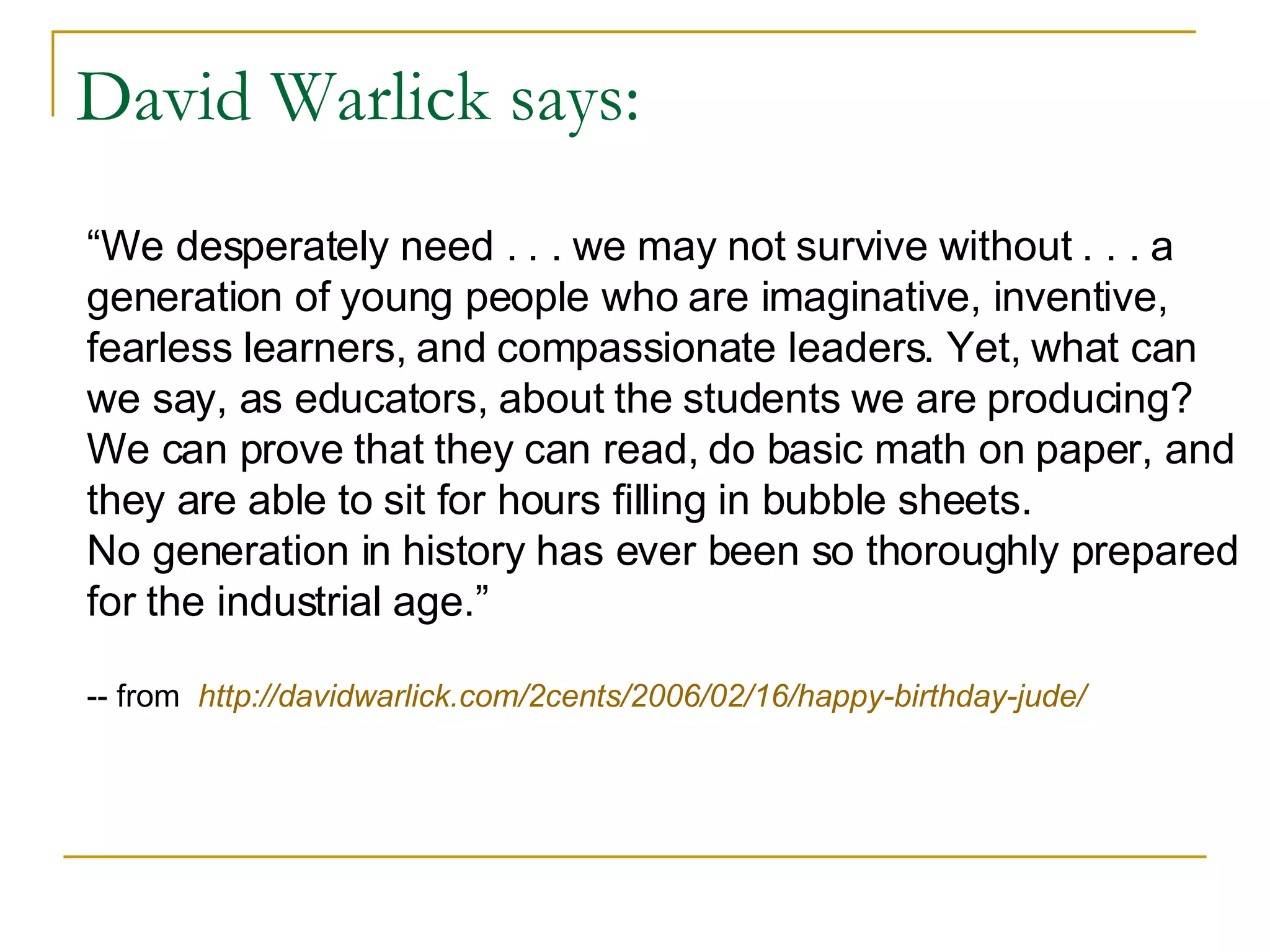 David Warlick says: “ We desperately need . . . we may not survive without . . . a generation of young people who are imaginative, inventive, fearless learners, and compassionate leaders. Yet, what can we say, as educators, about the students we are producing? We can prove that they can read, do basic math on paper, and they are able to sit for hours filling in bubble sheets. No generation in history has ever been so thoroughly prepared for the industrial age.” -- from  http://davidwarlick.com/2cents/2006/02/16/happy-birthday-jude/ 
