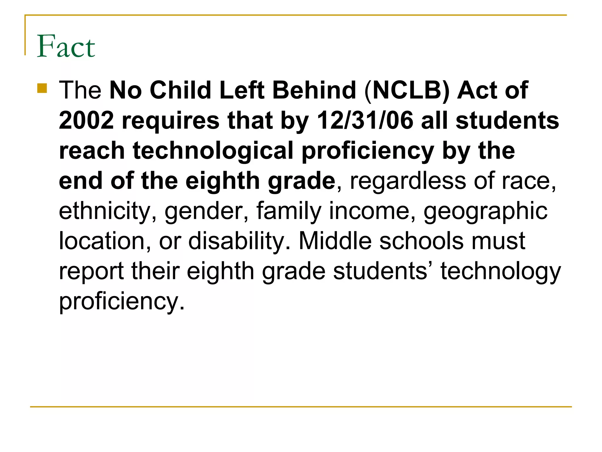 Fact The  No Child Left Behind  ( NCLB) Act of 2002 requires that by 12/31/06 all students reach technological proficiency by the end of the eighth grade , regardless of race, ethnicity, gender, family income, geographic location, or disability. Middle schools must report their eighth grade students’ technology proficiency.   