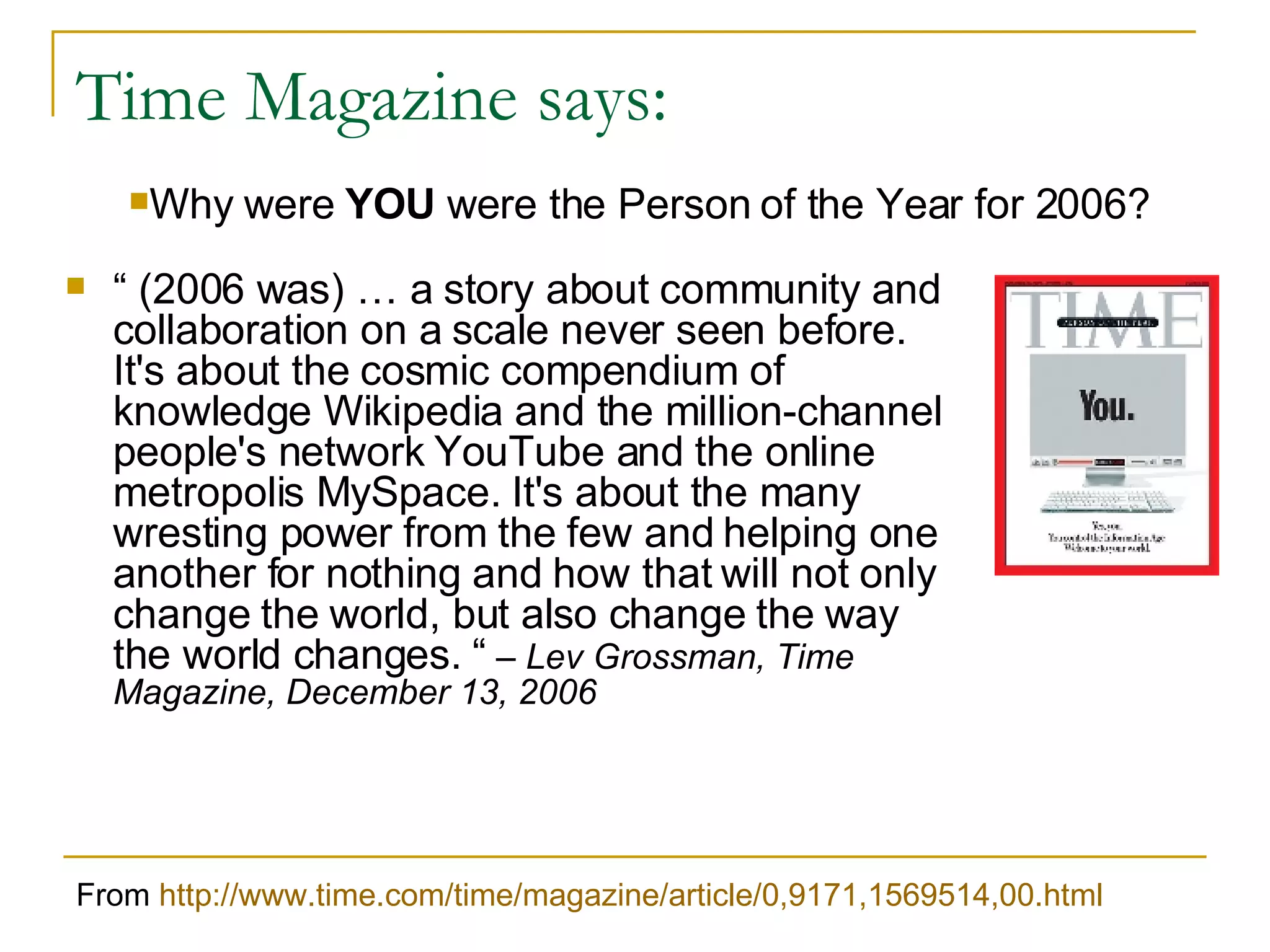 Time Magazine says: “   (2006 was) … a story about community and collaboration on a scale never seen before. It's about the cosmic compendium of knowledge Wikipedia and the million-channel people's network YouTube and the online metropolis MySpace. It's about the many wresting power from the few and helping one another for nothing and how that will not only change the world, but also change the way the world changes. “   – Lev Grossman, Time Magazine, December 13, 2006 From  http://www.time.com/time/magazine/article/0,9171,1569514,00.html Why were  YOU  were the Person of the Year for 2006? 