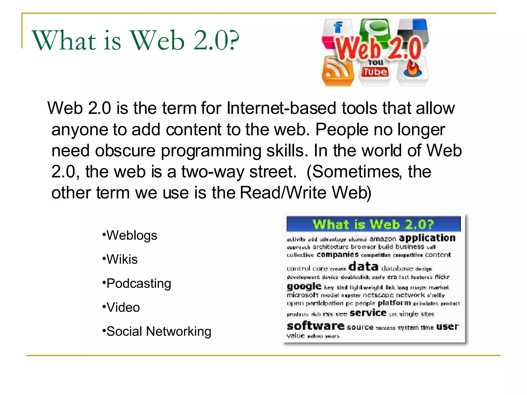 What is Web 2.0? Web 2.0 is the term for Internet-based tools that allow anyone to add content to the web. People no longer need obscure programming skills. In the world of Web 2.0, the web is a two-way street.  (Sometimes, the other term we use is the Read/Write Web) Weblogs Wikis Podcasting Video Social Networking 