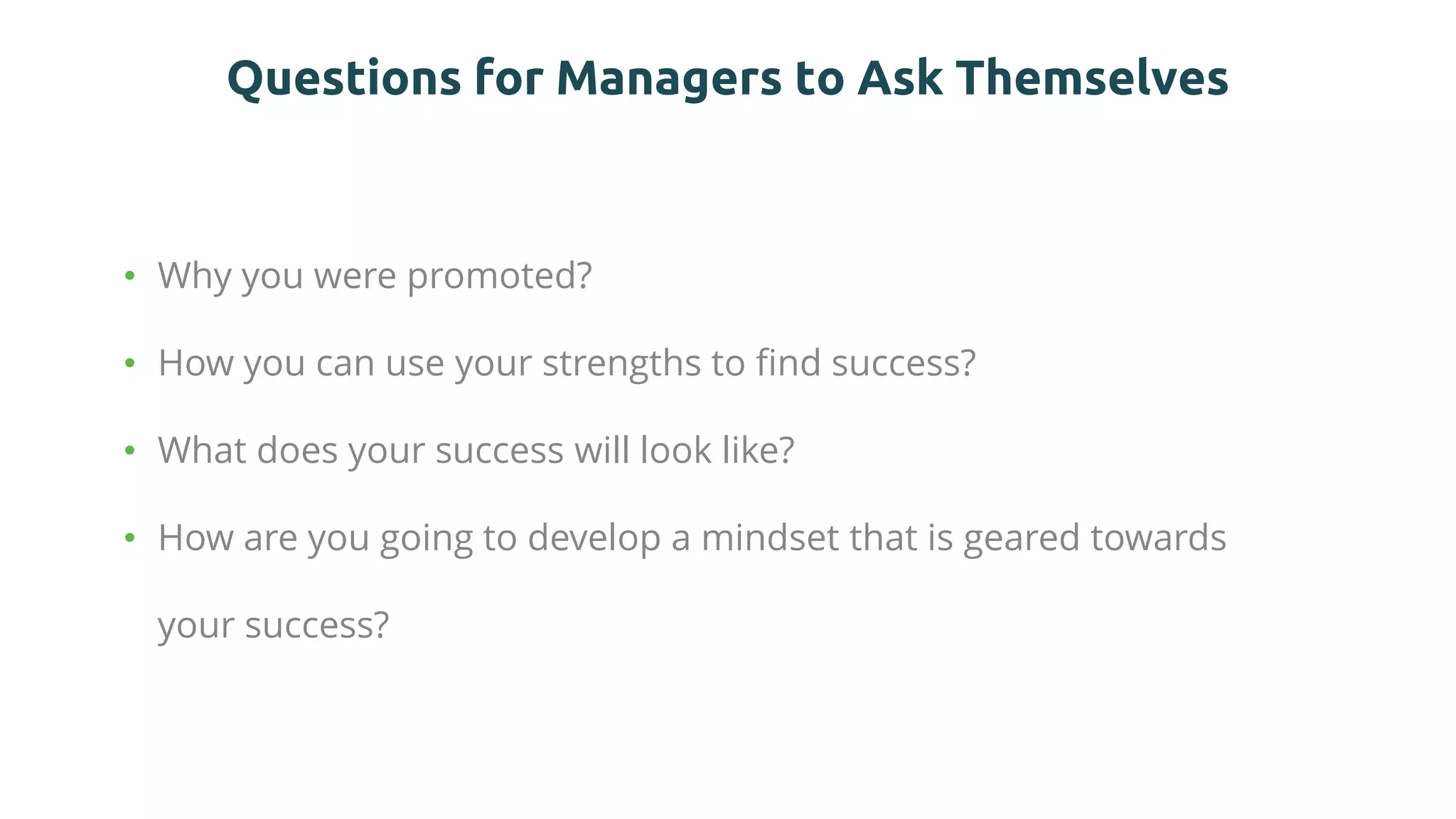 Questions for Managers to Ask Themselves
• Why you were promoted?
• How you can use your strengths to find success?
• What does your success will look like?
• How are you going to develop a mindset that is geared towards
your success?
 