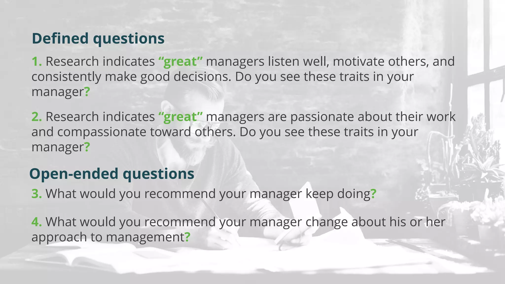 1. Research indicates “great” managers listen well, motivate others, and
consistently make good decisions. Do you see these traits in your
manager?
2. Research indicates “great” managers are passionate about their work
and compassionate toward others. Do you see these traits in your
manager?
3. What would you recommend your manager keep doing?
4. What would you recommend your manager change about his or her
approach to management?
Open-ended questions
Defined questions
 