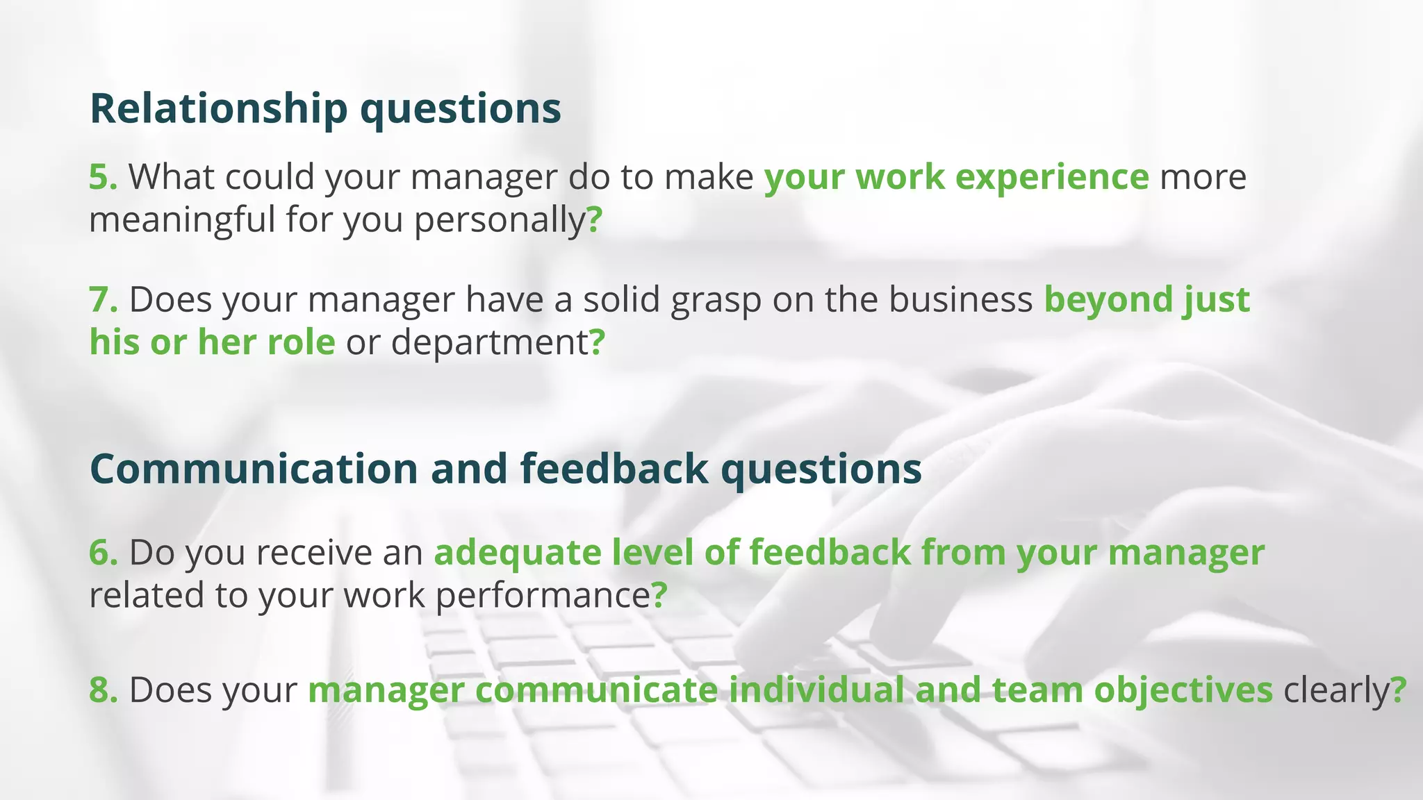 5. What could your manager do to make your work experience more
meaningful for you personally?
6. Do you receive an adequate level of feedback from your manager
related to your work performance?
7. Does your manager have a solid grasp on the business beyond just
his or her role or department?
8. Does your manager communicate individual and team objectives clearly?
Relationship questions
Communication and feedback questions
 