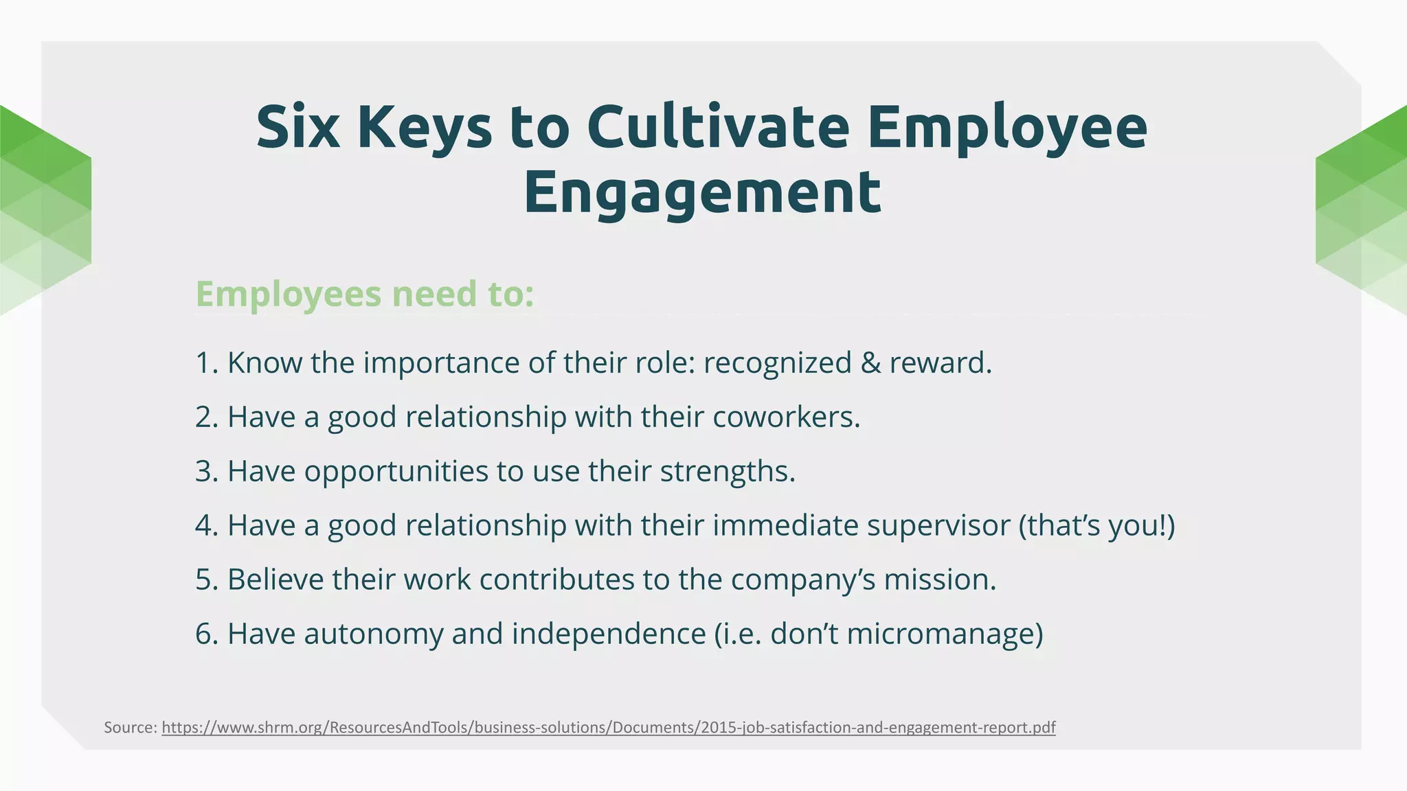 Six Keys to Cultivate Employee
Engagement
1. Know the importance of their role: recognized & reward.
2. Have a good relationship with their coworkers.
3. Have opportunities to use their strengths.
4. Have a good relationship with their immediate supervisor (that’s you!)
5. Believe their work contributes to the company’s mission.
6. Have autonomy and independence (i.e. don’t micromanage)
Source: https://www.shrm.org/ResourcesAndTools/business-solutions/Documents/2015-job-satisfaction-and-engagement-report.pdf
 