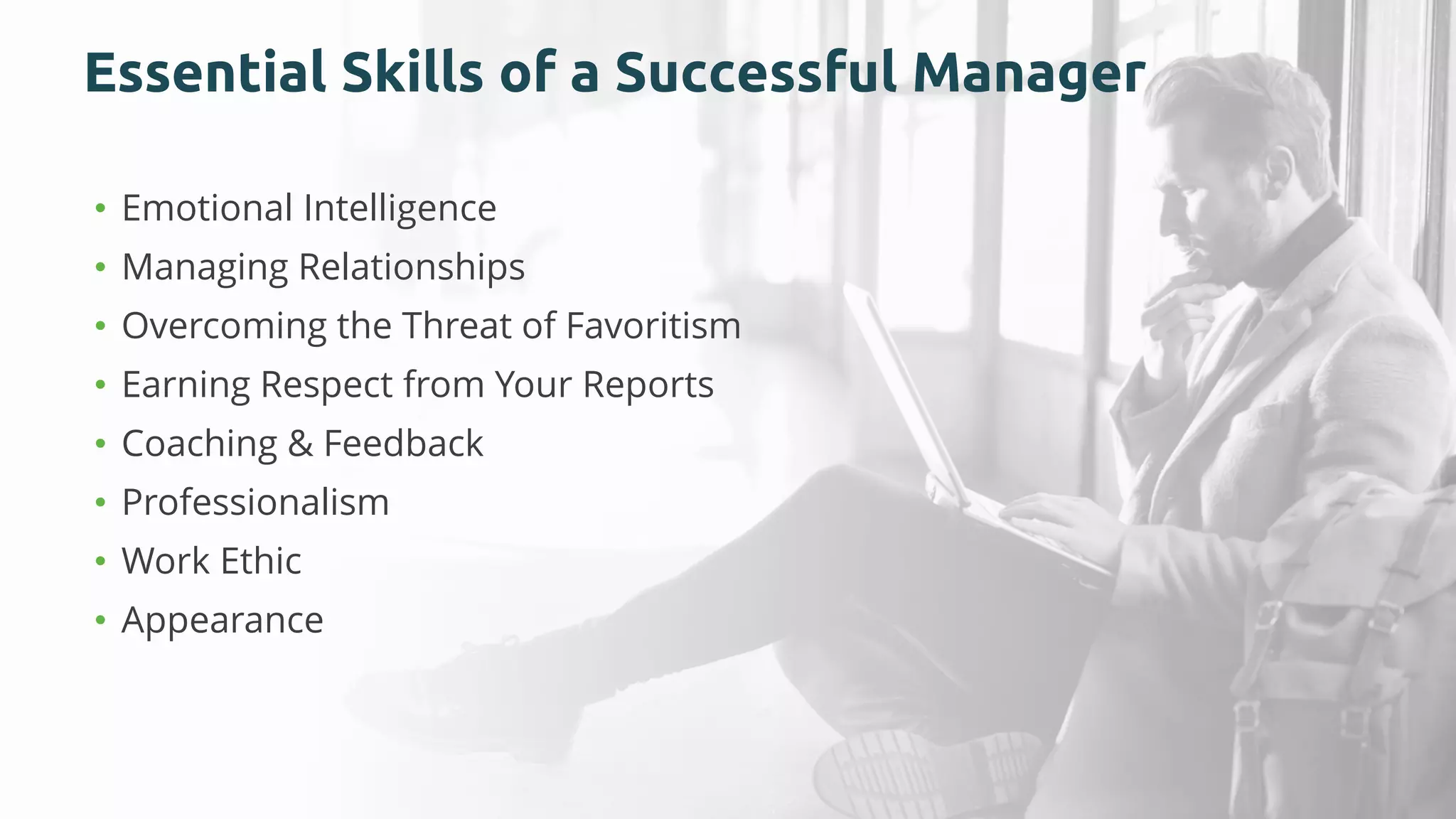 Essential Skills of a Successful Manager
• Emotional Intelligence
• Managing Relationships
• Overcoming the Threat of Favoritism
• Earning Respect from Your Reports
• Coaching & Feedback
• Professionalism
• Work Ethic
• Appearance
 