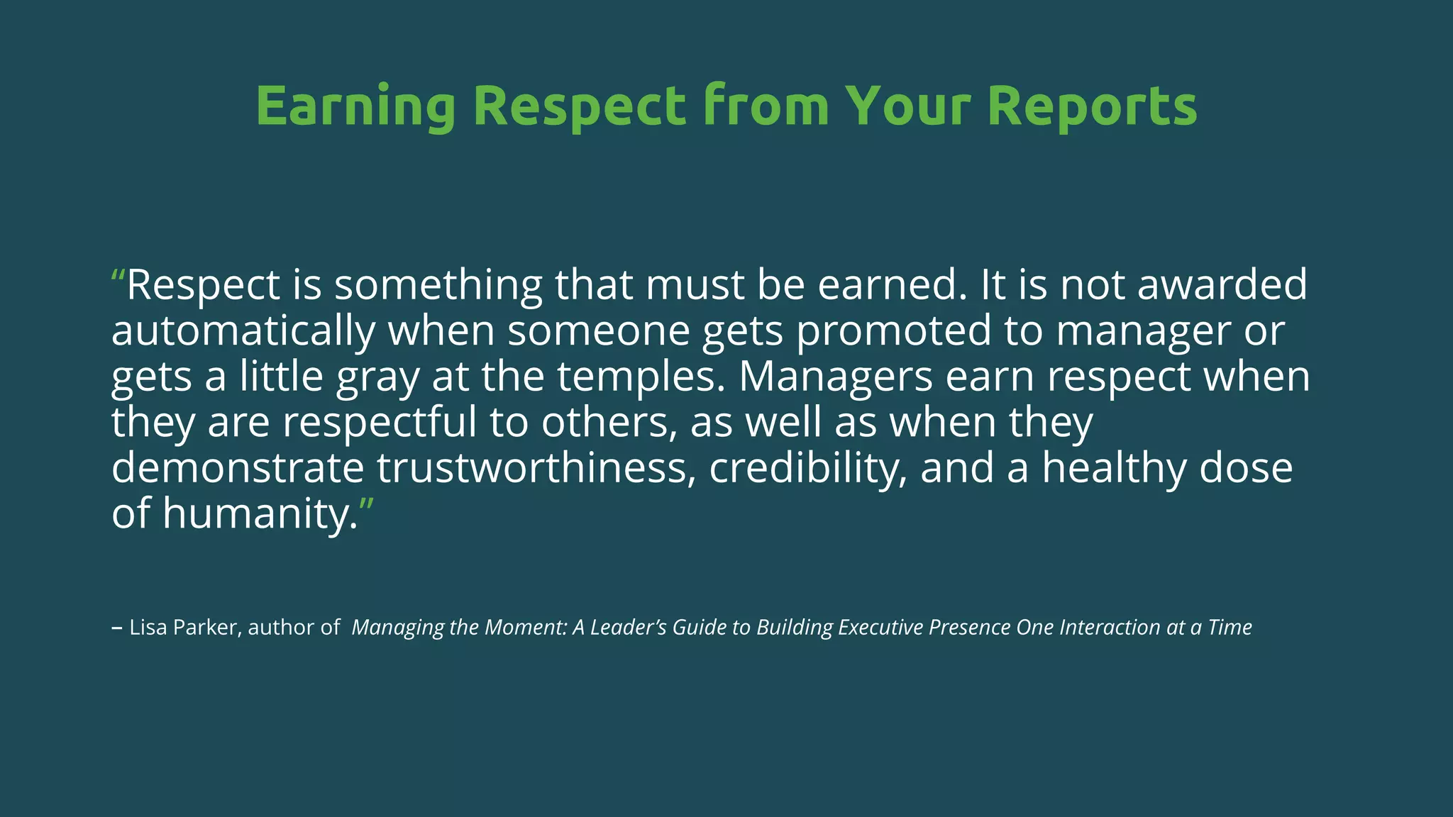 Earning Respect from Your Reports
“Respect is something that must be earned. It is not awarded
automatically when someone gets promoted to manager or
gets a little gray at the temples. Managers earn respect when
they are respectful to others, as well as when they
demonstrate trustworthiness, credibility, and a healthy dose
of humanity.”
– Lisa Parker, author of Managing the Moment: A Leader’s Guide to Building Executive Presence One Interaction at a Time
 