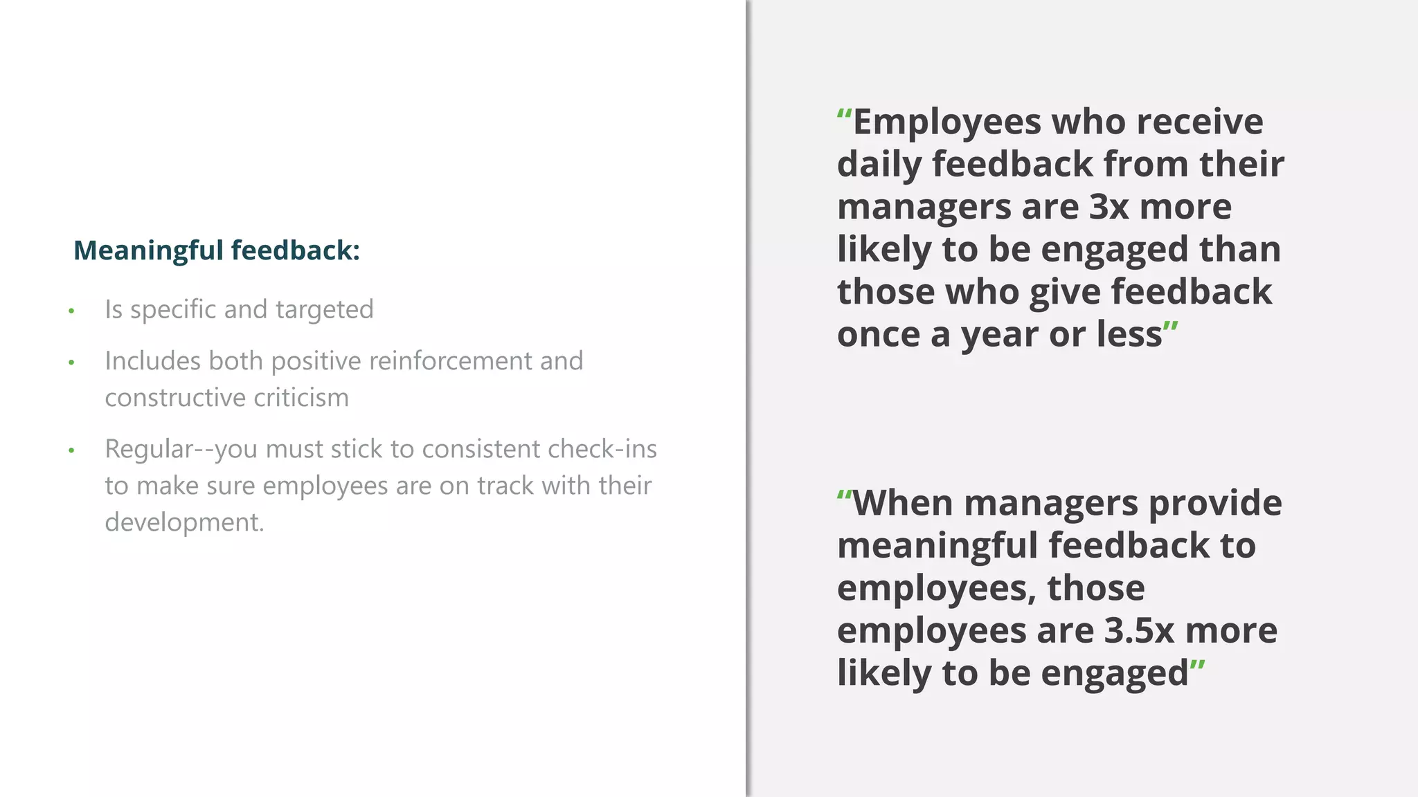 • Is specific and targeted
• Includes both positive reinforcement and
constructive criticism
• Regular--you must stick to consistent check-ins
to make sure employees are on track with their
development.
Meaningful feedback:
“Employees who receive
daily feedback from their
managers are 3x more
likely to be engaged than
those who give feedback
once a year or less”
“When managers provide
meaningful feedback to
employees, those
employees are 3.5x more
likely to be engaged”
 