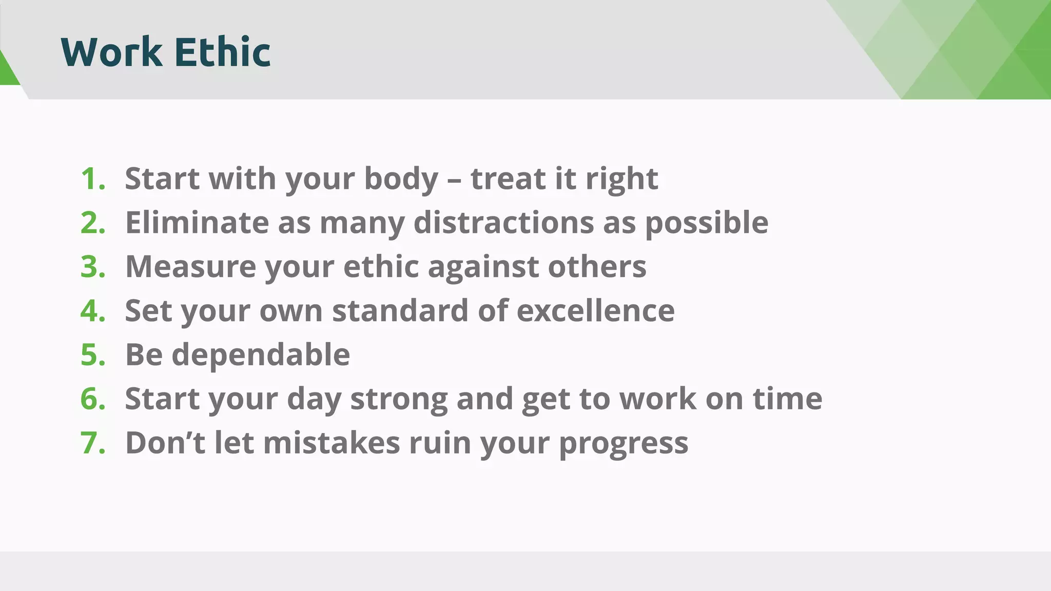 Work Ethic
1. Start with your body – treat it right
2. Eliminate as many distractions as possible
3. Measure your ethic against others
4. Set your own standard of excellence
5. Be dependable
6. Start your day strong and get to work on time
7. Don’t let mistakes ruin your progress
 
