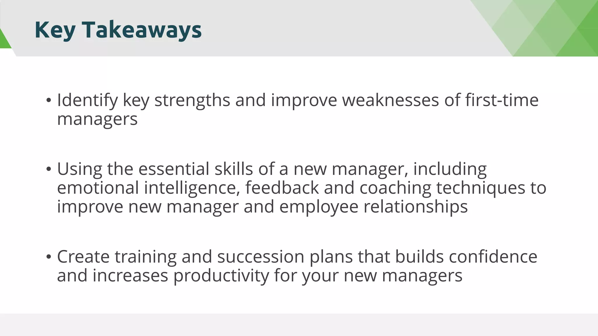 Key Takeaways
• Identify key strengths and improve weaknesses of first-time
managers
• Using the essential skills of a new manager, including
emotional intelligence, feedback and coaching techniques to
improve new manager and employee relationships
• Create training and succession plans that builds confidence
and increases productivity for your new managers
 
