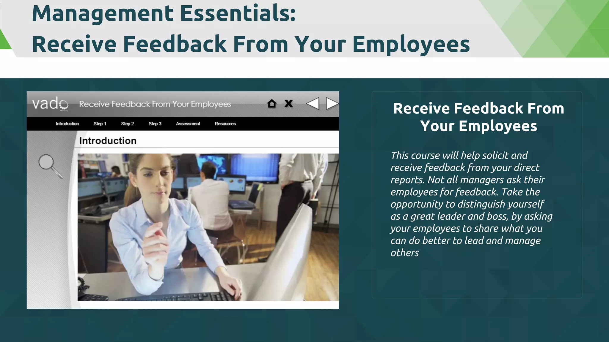 Management Essentials:
Receive Feedback From Your Employees
This course will help solicit and
receive feedback from your direct
reports. Not all managers ask their
employees for feedback. Take the
opportunity to distinguish yourself
as a great leader and boss, by asking
your employees to share what you
can do better to lead and manage
others
Receive Feedback From
Your Employees
 