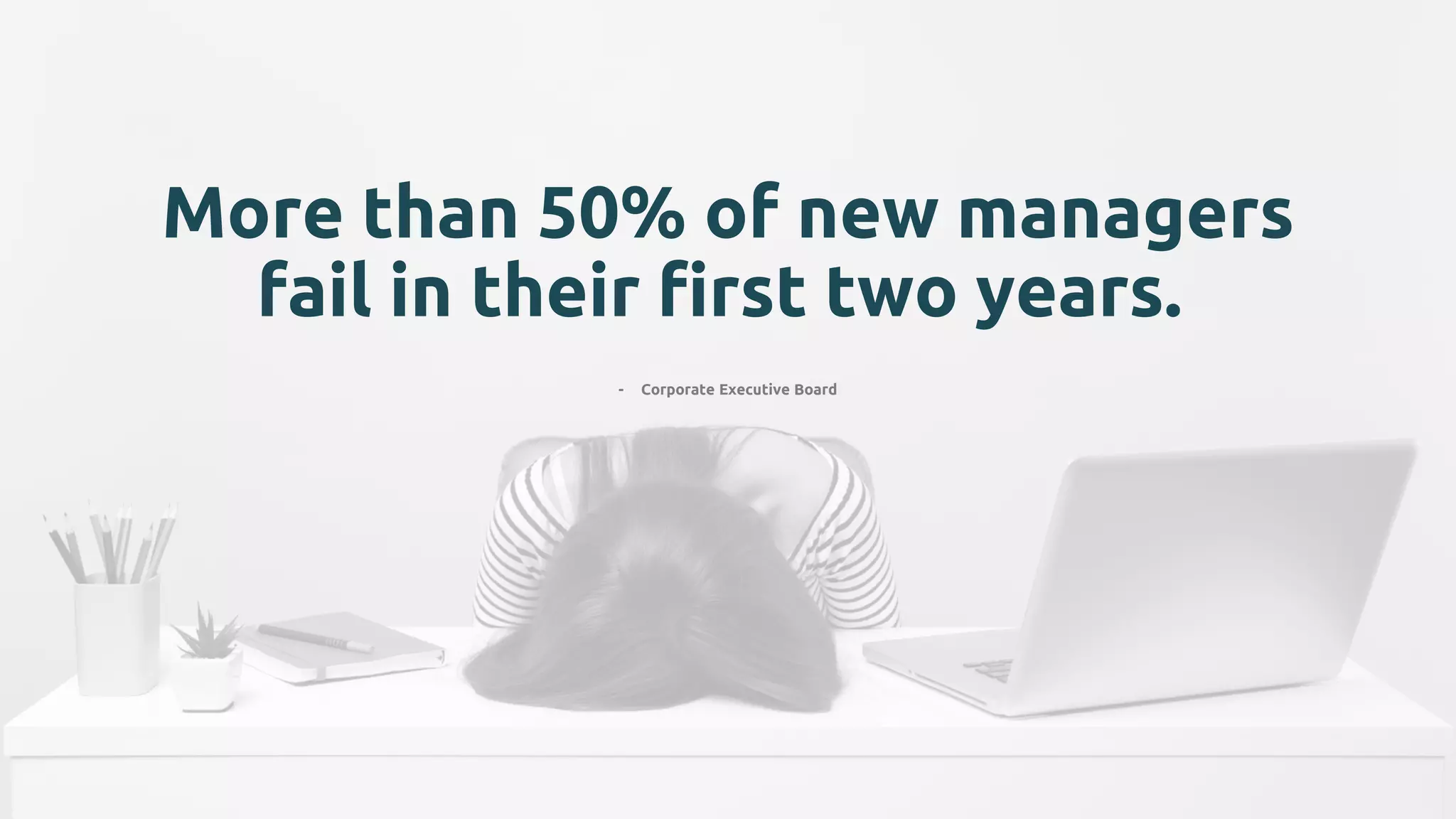 More than 50% of new managers
fail in their first two years.
- Corporate Executive Board
 