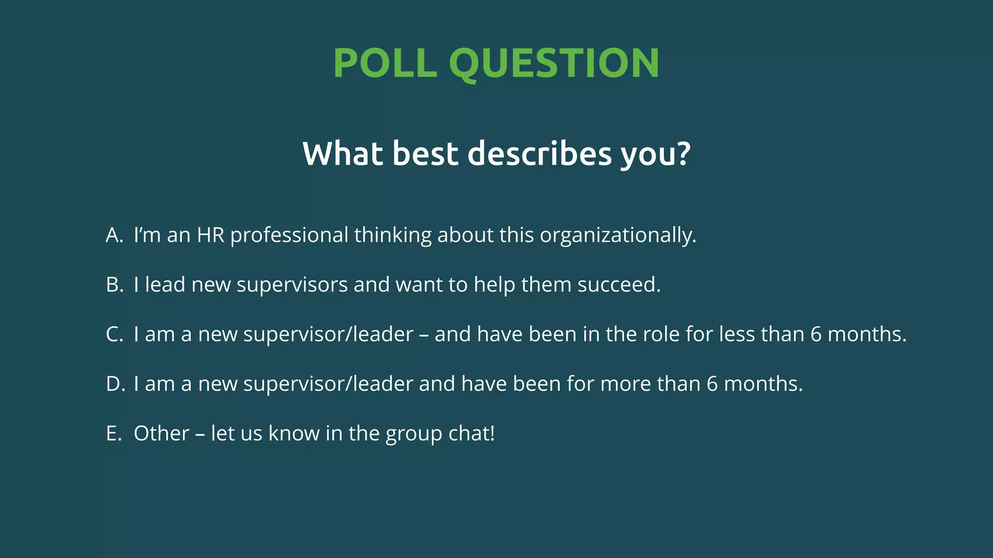 POLL QUESTION
What best describes you?
A. I’m an HR professional thinking about this organizationally.​
B. I lead new supervisors and want to help them succeed.​
C. I am a new supervisor/leader – and have been in the role for less than 6 months.​
D. I am a new supervisor/leader and have been for more than 6 months.​
E. Other – let us know in the group chat!
 
