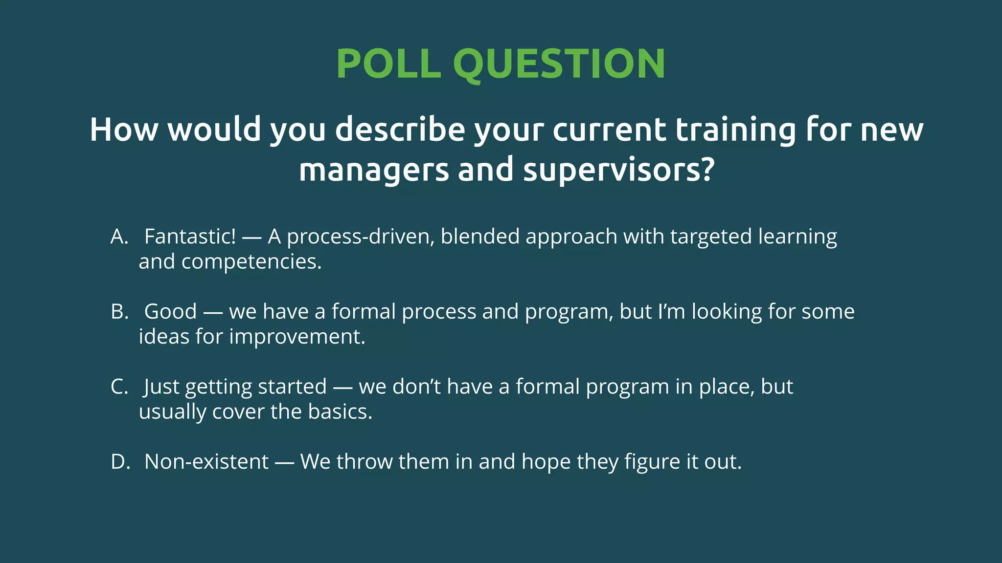 How would you describe your current training for new
managers and supervisors?
A. Fantastic! — A process-driven, blended approach with targeted learning
and competencies.​
B. Good — we have a formal process and program, but I’m looking for some
ideas for improvement.​
C. Just getting started — we don’t have a formal program in place, but
usually cover the basics.​
D. Non-existent — We throw them in and hope they figure it out.
POLL QUESTION
 