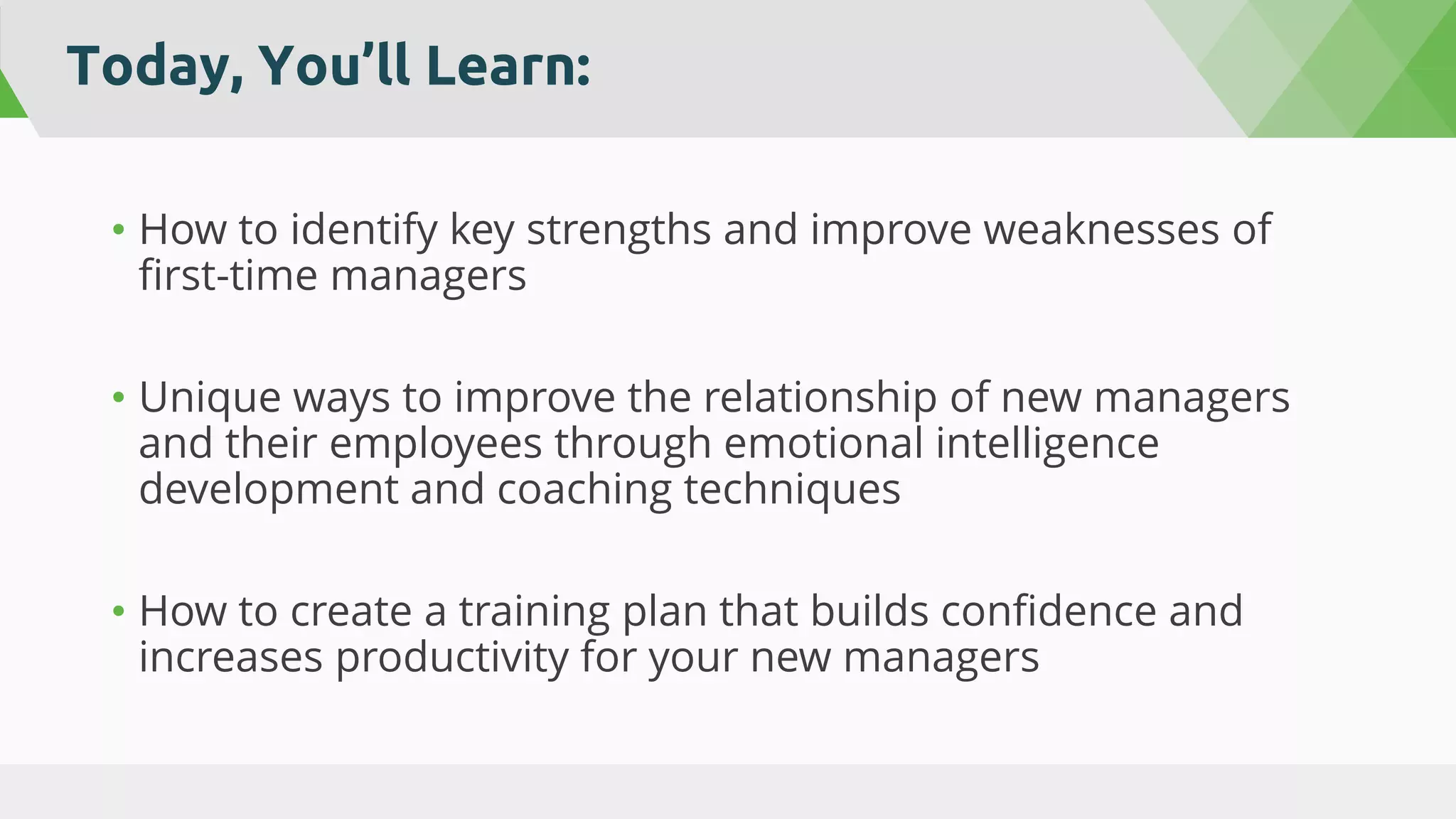 Today, You’ll Learn:
• How to identify key strengths and improve weaknesses of
first-time managers
• Unique ways to improve the relationship of new managers
and their employees through emotional intelligence
development and coaching techniques
• How to create a training plan that builds confidence and
increases productivity for your new managers
 