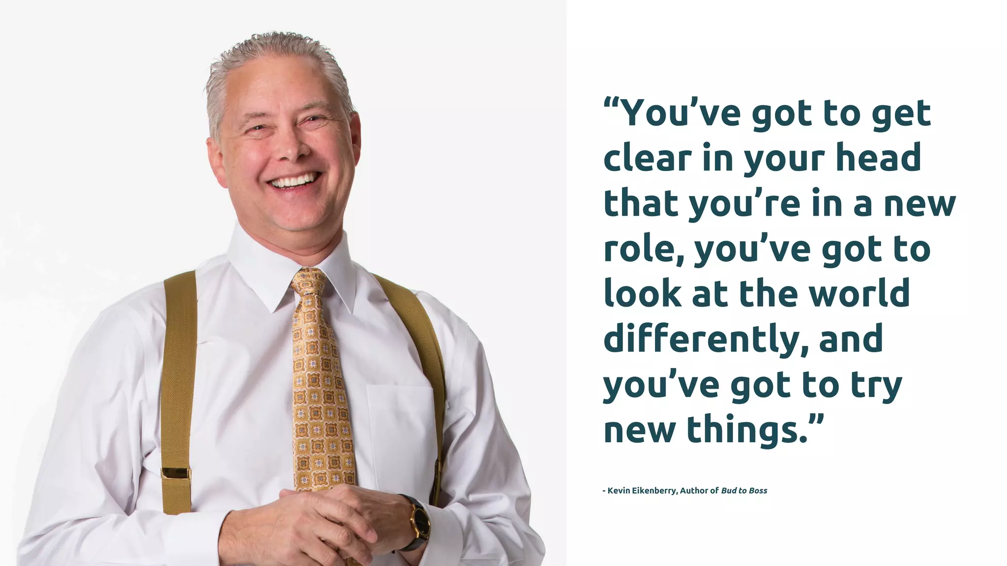 “You’ve got to get
clear in your head
that you’re in a new
role, you’ve got to
look at the world
differently, and
you’ve got to try
new things.”
- Kevin Eikenberry, Author of Bud to Boss
 