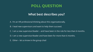 POLL QUESTION
What best describes you?
A. I’m an HR professional thinking about this organizationally.​
B. I lead new supervisors and want to help them succeed.​
C. I am a new supervisor/leader – and have been in the role for less than 6 months.​
D. I am a new supervisor/leader and have been for more than 6 months.​
E. Other – let us know in the group chat!
 
